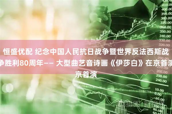 恒盛优配 纪念中国人民抗日战争暨世界反法西斯战争胜利80周年—— 大型曲艺音诗画《伊莎白》在京首演