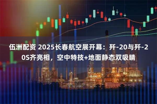 伍洲配资 2025长春航空展开幕：歼-20与歼-20S齐亮相，空中特技+地面静态双吸睛