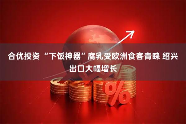 合优投资 “下饭神器”腐乳受欧洲食客青睐 绍兴出口大幅增长