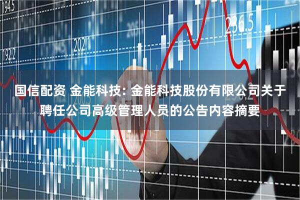 国信配资 金能科技: 金能科技股份有限公司关于聘任公司高级管理人员的公告内容摘要
