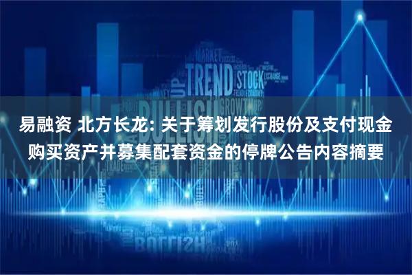 易融资 北方长龙: 关于筹划发行股份及支付现金购买资产并募集配套资金的停牌公告内容摘要