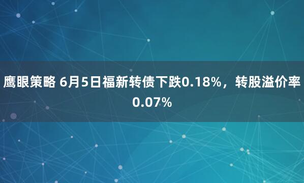 鹰眼策略 6月5日福新转债下跌0.18%，转股溢价率0.07%