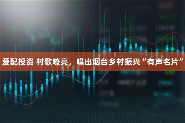 爱配投资 村歌嘹亮，唱出烟台乡村振兴“有声名片”