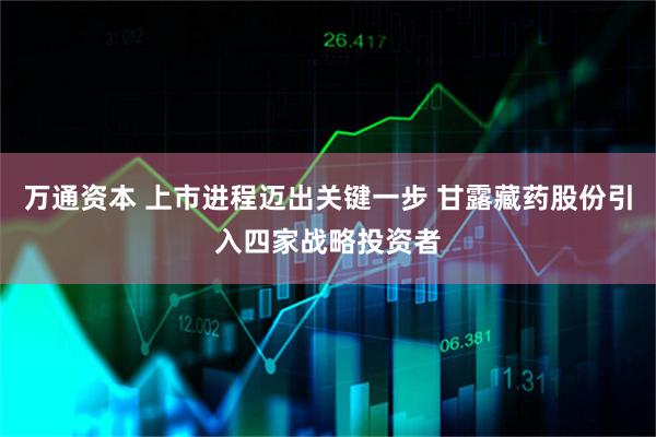 万通资本 上市进程迈出关键一步 甘露藏药股份引入四家战略投资者