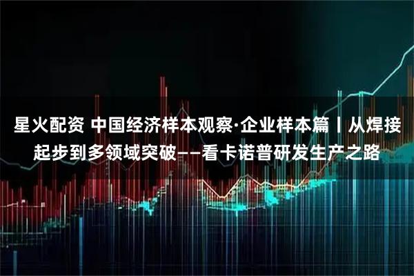 星火配资 中国经济样本观察·企业样本篇丨从焊接起步到多领域突破——看卡诺普研发生产之路