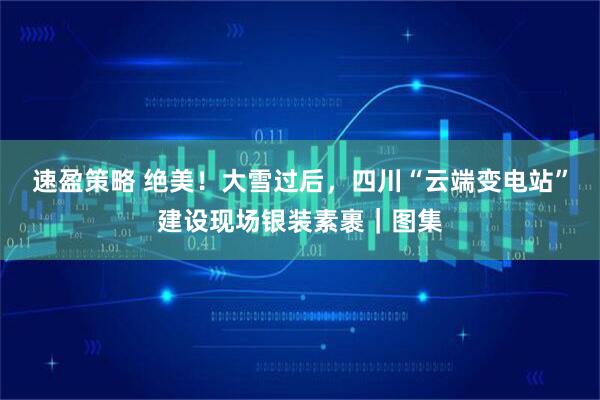 速盈策略 绝美！大雪过后，四川“云端变电站”建设现场银装素裹｜图集