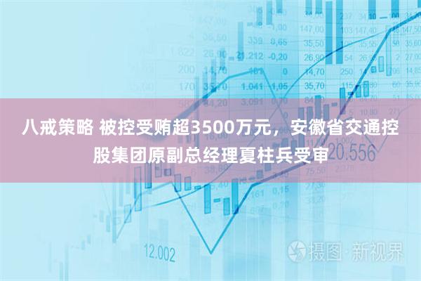 八戒策略 被控受贿超3500万元，安徽省交通控股集团原副总经理夏柱兵受审