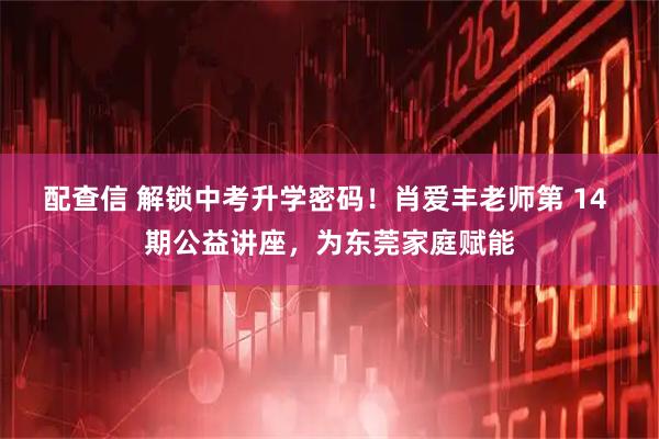 配查信 解锁中考升学密码！肖爱丰老师第 14 期公益讲座，为东莞家庭赋能