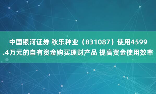 中国银河证券 秋乐种业（831087）使用4599.4万元的自有资金购买理财产品 提高资金使用效率