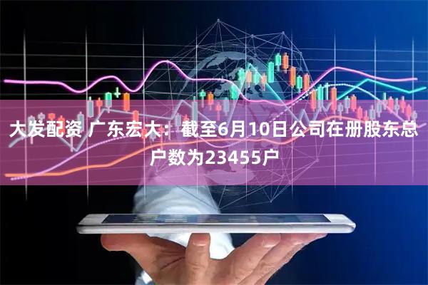 大发配资 广东宏大：截至6月10日公司在册股东总户数为23455户