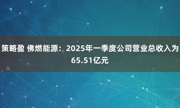 策略盈 佛燃能源：2025年一季度公司营业总收入为65.51亿元