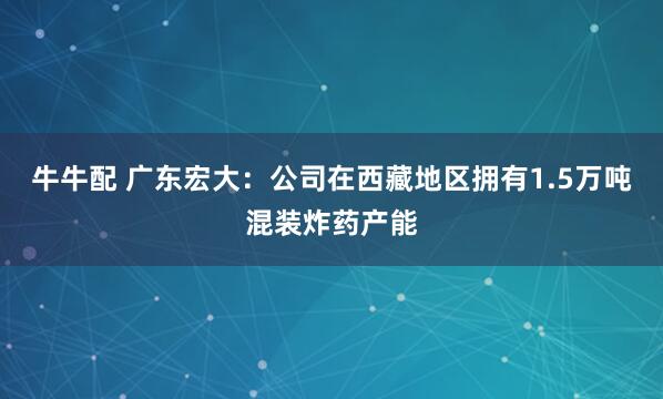 牛牛配 广东宏大：公司在西藏地区拥有1.5万吨混装炸药产能