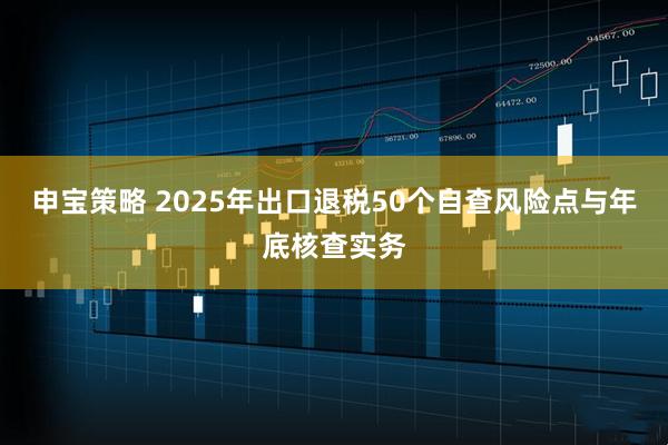 申宝策略 2025年出口退税50个自查风险点与年底核查实务