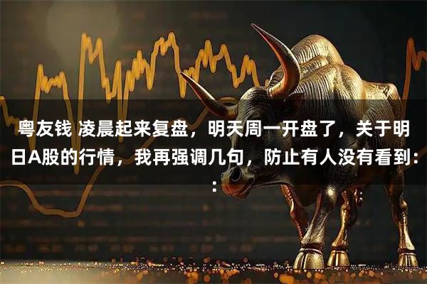 粤友钱 凌晨起来复盘，明天周一开盘了，关于明日A股的行情，我再强调几句，防止有人没有看到：