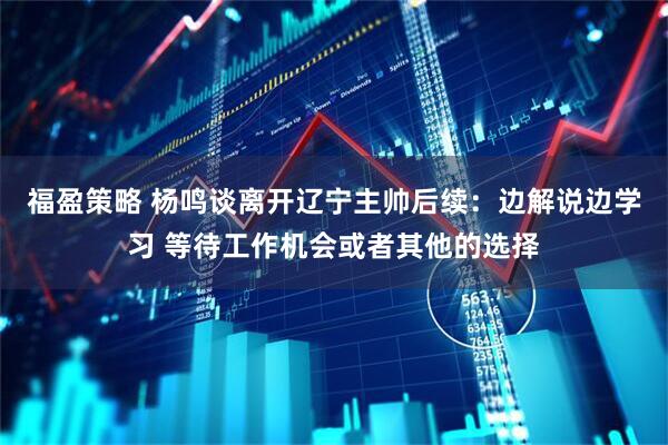 福盈策略 杨鸣谈离开辽宁主帅后续：边解说边学习 等待工作机会或者其他的选择