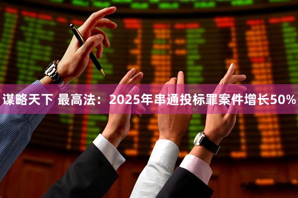 谋略天下 最高法：2025年串通投标罪案件增长50%