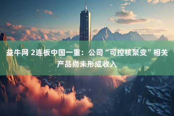 益牛网 2连板中国一重：公司“可控核聚变”相关产品尚未形成收入