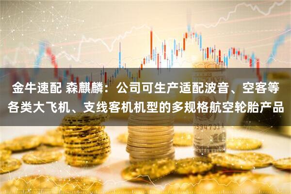 金牛速配 森麒麟：公司可生产适配波音、空客等各类大飞机、支线客机机型的多规格航空轮胎产品