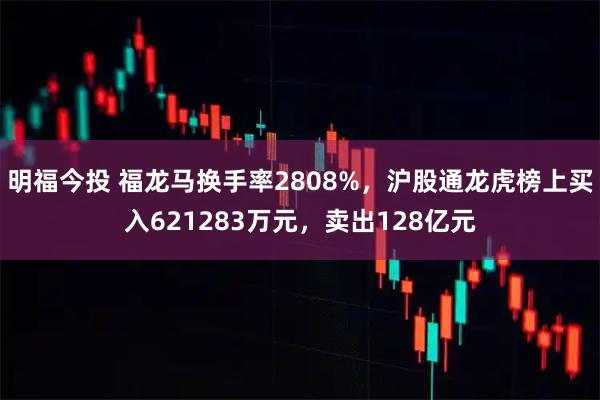 明福今投 福龙马换手率2808%,沪股通龙虎榜上买入621283万元,卖出128亿元