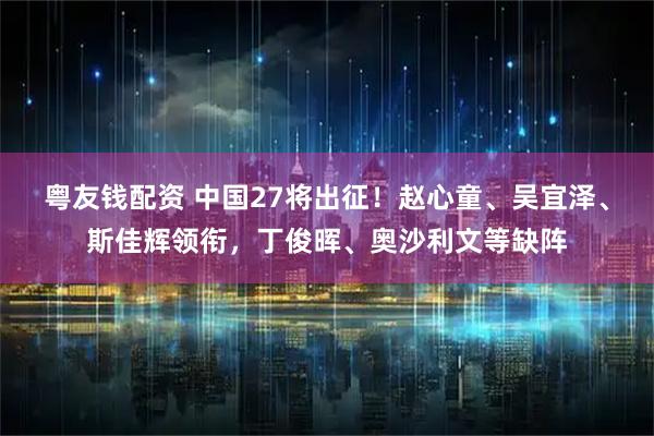 粤友钱配资 中国27将出征！赵心童、吴宜泽、斯佳辉领衔，丁俊晖、奥沙利文等缺阵