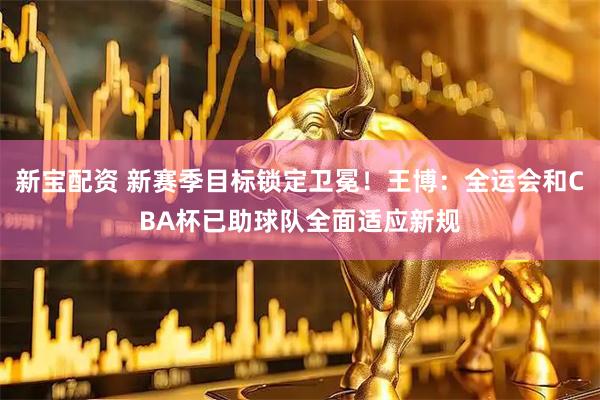 新宝配资 新赛季目标锁定卫冕！王博：全运会和CBA杯已助球队全面适应新规