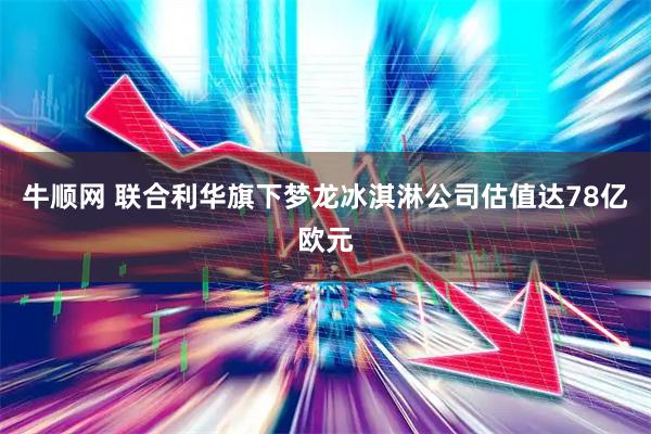 牛顺网 联合利华旗下梦龙冰淇淋公司估值达78亿欧元