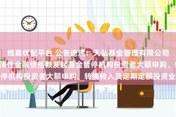 维嘉优配平台 公告速递：天弘基金管理有限公司关于天弘中债1-5年政策性金融债指数发起基金暂停机构投资者大额申购、转换转入及定期定额投资业务