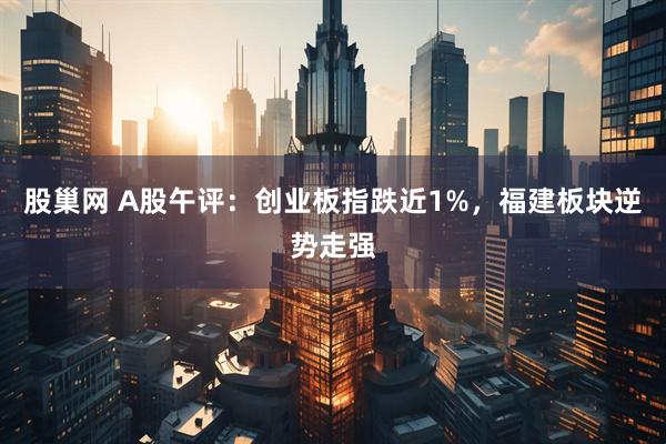 股巢网 A股午评：创业板指跌近1%，福建板块逆势走强