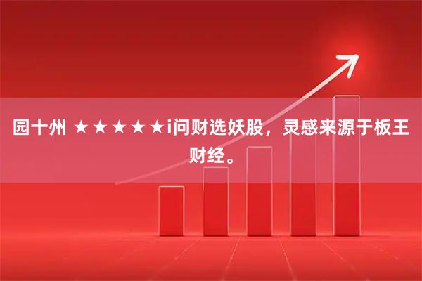 园十州 ★★★★★i问财选妖股，灵感来源于板王财经。