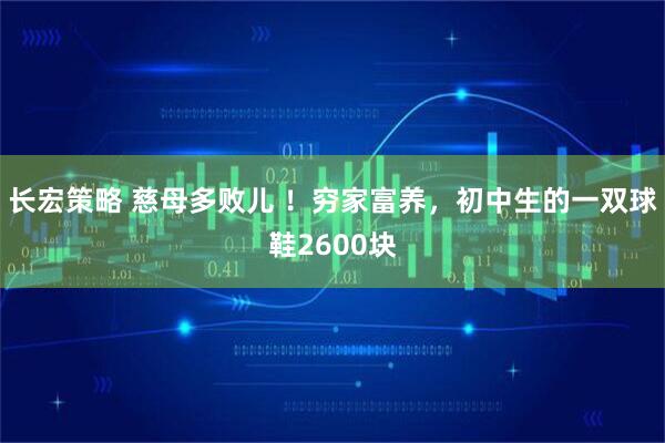 长宏策略 慈母多败儿 ！穷家富养，初中生的一双球鞋2600块