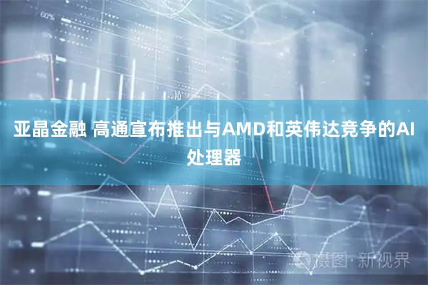 亚晶金融 高通宣布推出与AMD和英伟达竞争的AI处理器
