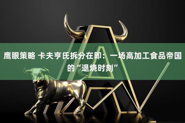 鹰眼策略 卡夫亨氏拆分在即：一场高加工食品帝国的“退烧时刻”