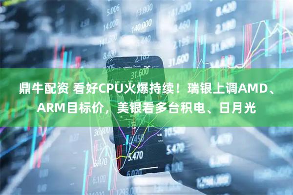 鼎牛配资 看好CPU火爆持续！瑞银上调AMD、ARM目标价，美银看多台积电、日月光