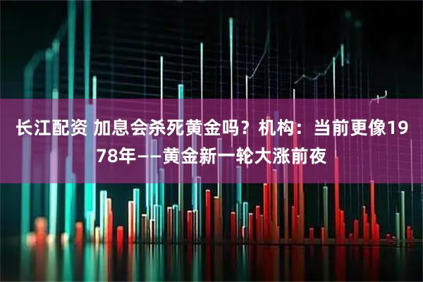 长江配资 加息会杀死黄金吗?机构:当前更像1978年——黄金新一轮大涨前夜